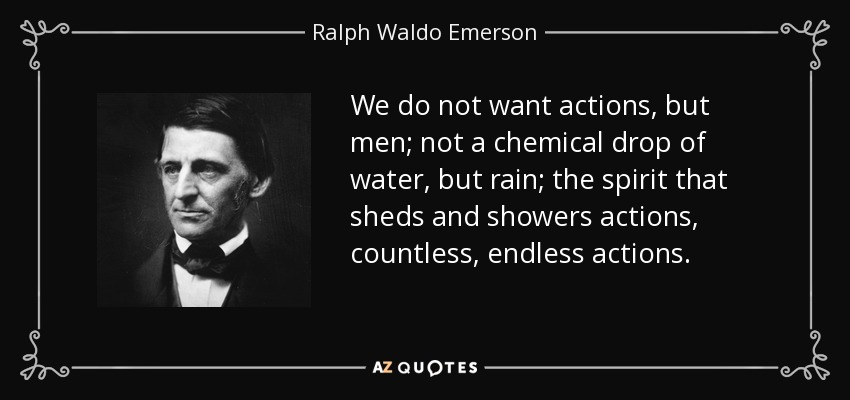 We do not want actions, but men; not a chemical drop of water, but rain; the spirit that sheds and showers actions, countless, endless actions. - Ralph Waldo Emerson