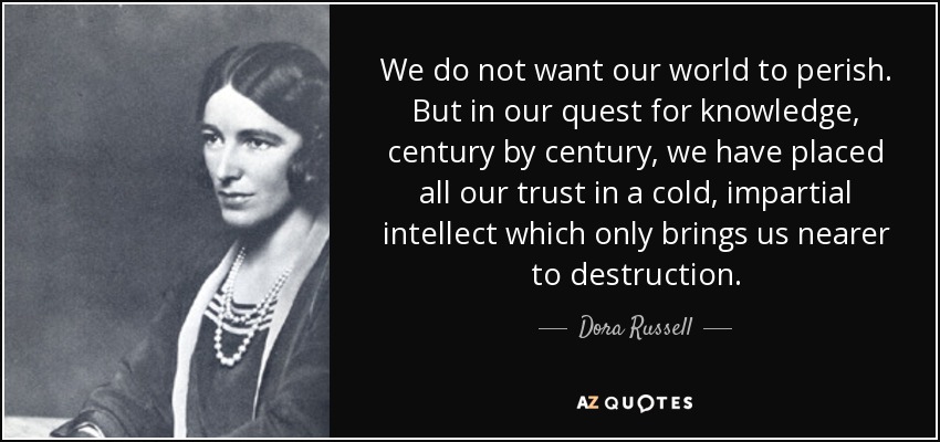 We do not want our world to perish. But in our quest for knowledge, century by century, we have placed all our trust in a cold, impartial intellect which only brings us nearer to destruction. - Dora Russell