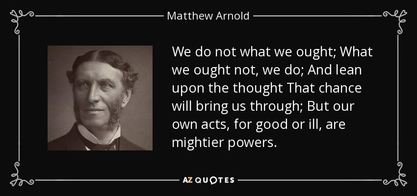 We do not what we ought; What we ought not, we do; And lean upon the thought That chance will bring us through; But our own acts, for good or ill, are mightier powers. - Matthew Arnold
