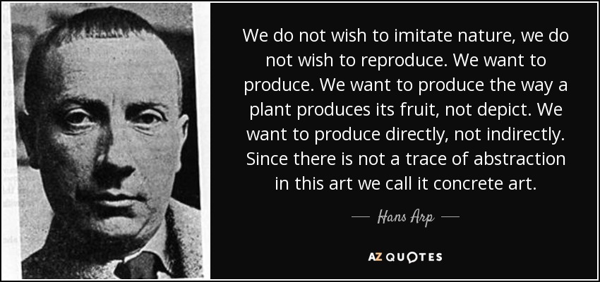 We do not wish to imitate nature, we do not wish to reproduce. We want to produce. We want to produce the way a plant produces its fruit, not depict. We want to produce directly, not indirectly. Since there is not a trace of abstraction in this art we call it concrete art. - Hans Arp