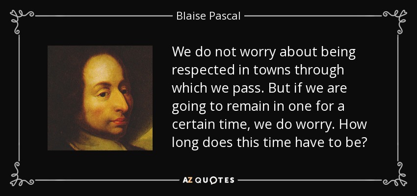 We do not worry about being respected in towns through which we pass. But if we are going to remain in one for a certain time, we do worry. How long does this time have to be? - Blaise Pascal