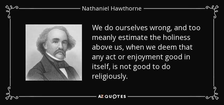 We do ourselves wrong, and too meanly estimate the holiness above us, when we deem that any act or enjoyment good in itself, is not good to do religiously. - Nathaniel Hawthorne