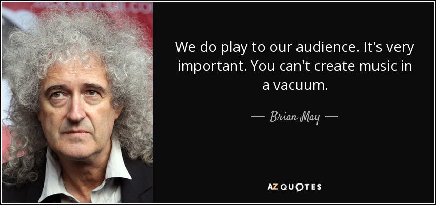 We do play to our audience. It's very important. You can't create music in a vacuum. - Brian May