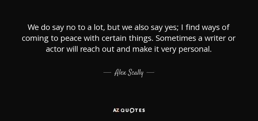 We do say no to a lot, but we also say yes; I find ways of coming to peace with certain things. Sometimes a writer or actor will reach out and make it very personal. - Alex Scally