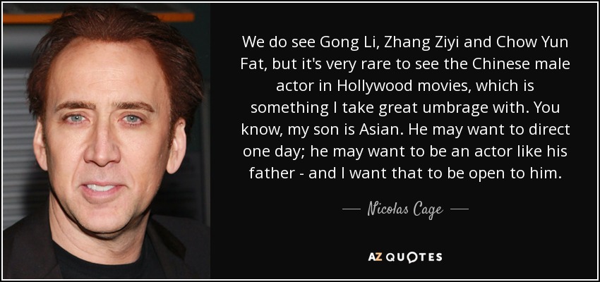 We do see Gong Li, Zhang Ziyi and Chow Yun Fat, but it's very rare to see the Chinese male actor in Hollywood movies, which is something I take great umbrage with. You know, my son is Asian. He may want to direct one day; he may want to be an actor like his father - and I want that to be open to him. - Nicolas Cage
