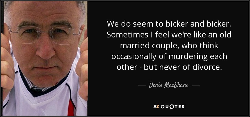 We do seem to bicker and bicker. Sometimes I feel we're like an old married couple, who think occasionally of murdering each other - but never of divorce. - Denis MacShane