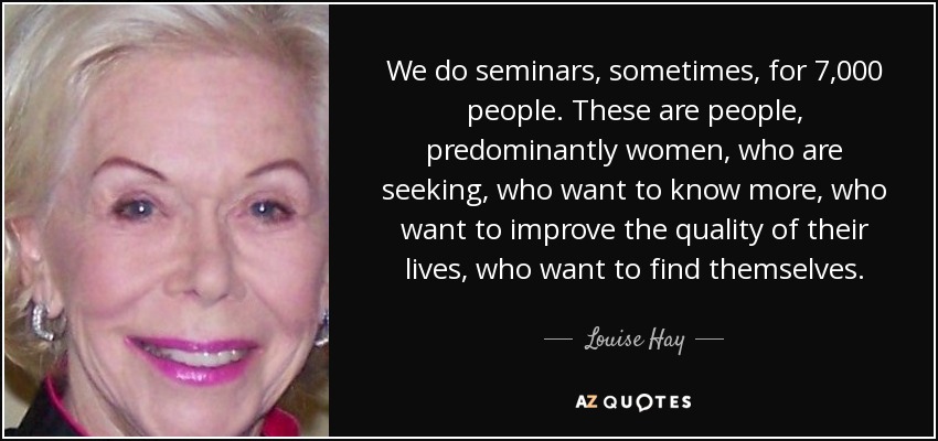 We do seminars, sometimes, for 7,000 people. These are people, predominantly women, who are seeking, who want to know more, who want to improve the quality of their lives, who want to find themselves. - Louise Hay
