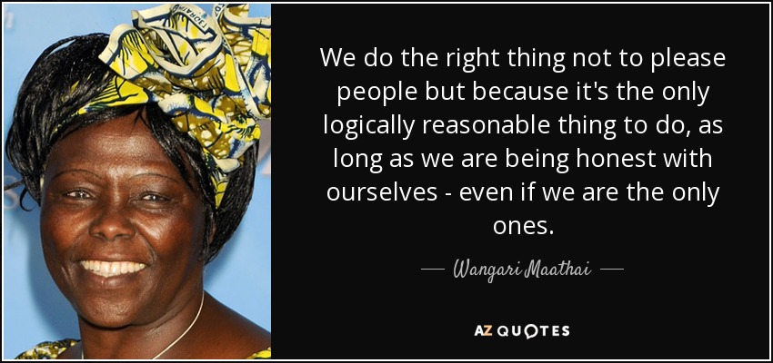 We do the right thing not to please people but because it's the only logically reasonable thing to do, as long as we are being honest with ourselves - even if we are the only ones. - Wangari Maathai