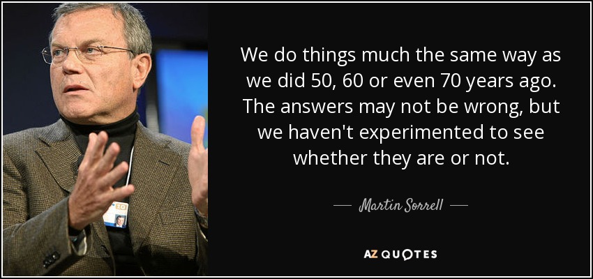 We do things much the same way as we did 50, 60 or even 70 years ago. The answers may not be wrong, but we haven't experimented to see whether they are or not. - Martin Sorrell