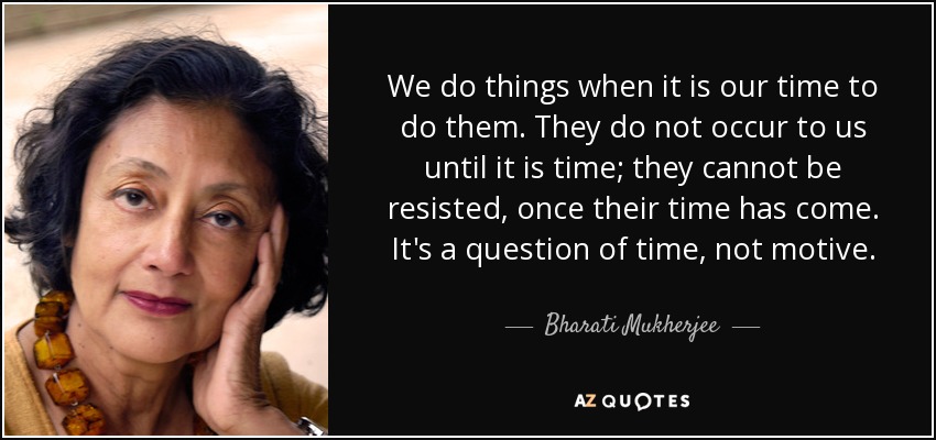 We do things when it is our time to do them. They do not occur to us until it is time; they cannot be resisted, once their time has come. It's a question of time, not motive. - Bharati Mukherjee
