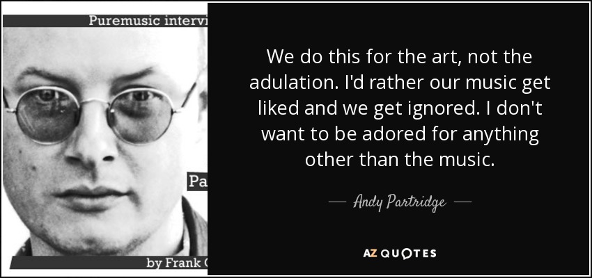 We do this for the art, not the adulation. I'd rather our music get liked and we get ignored. I don't want to be adored for anything other than the music. - Andy Partridge