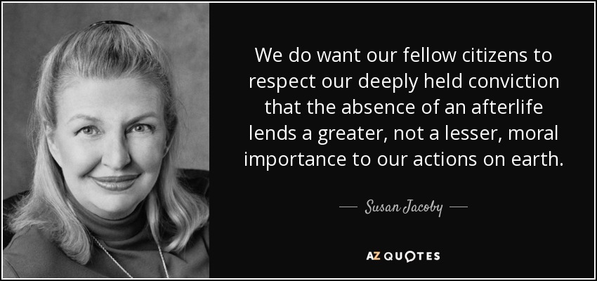 We do want our fellow citizens to respect our deeply held conviction that the absence of an afterlife lends a greater, not a lesser, moral importance to our actions on earth. - Susan Jacoby