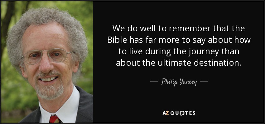 We do well to remember that the Bible has far more to say about how to live during the journey than about the ultimate destination. - Philip Yancey