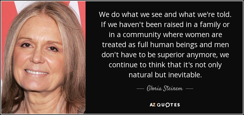 We do what we see and what we're told. If we haven't been raised in a family or in a community where women are treated as full human beings and men don't have to be superior anymore, we continue to think that it's not only natural but inevitable. - Gloria Steinem