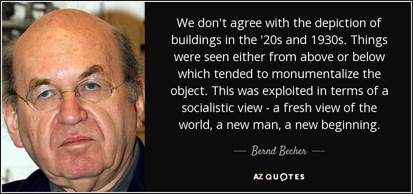 We don't agree with the depiction of buildings in the '20s and 1930s. Things were seen either from above or below which tended to monumentalize the object. This was exploited in terms of a socialistic view - a fresh view of the world, a new man, a new beginning. - Bernd Becher