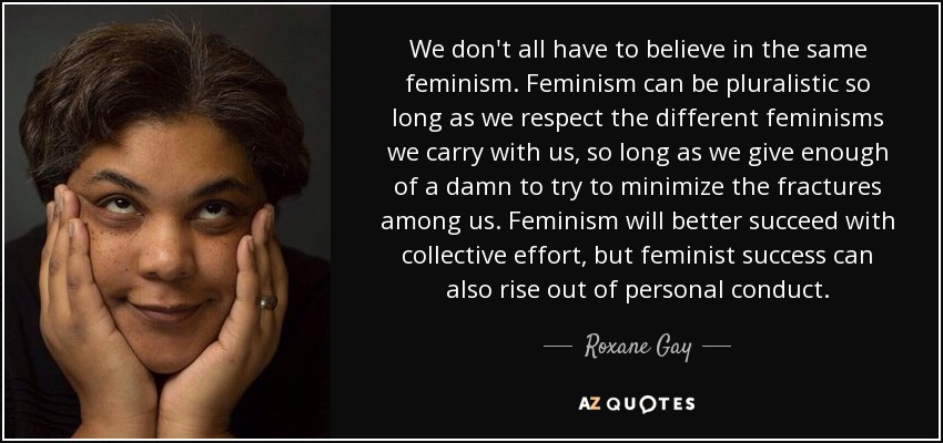 We don't all have to believe in the same feminism. Feminism can be pluralistic so long as we respect the different feminisms we carry with us, so long as we give enough of a damn to try to minimize the fractures among us. Feminism will better succeed with collective effort, but feminist success can also rise out of personal conduct. - Roxane Gay