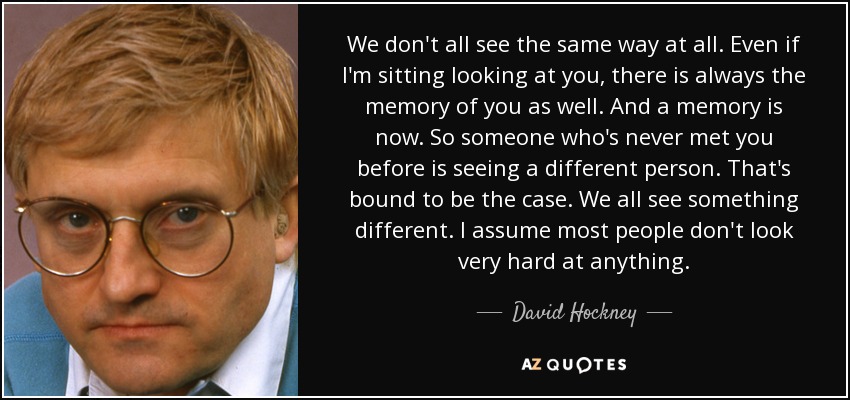 We don't all see the same way at all. Even if I'm sitting looking at you, there is always the memory of you as well. And a memory is now. So someone who's never met you before is seeing a different person. That's bound to be the case. We all see something different. I assume most people don't look very hard at anything. - David Hockney