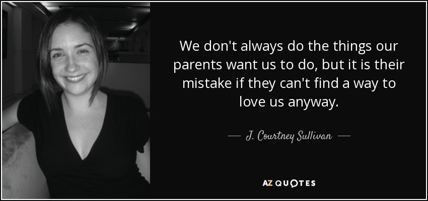 We don't always do the things our parents want us to do, but it is their mistake if they can't find a way to love us anyway. - J. Courtney Sullivan