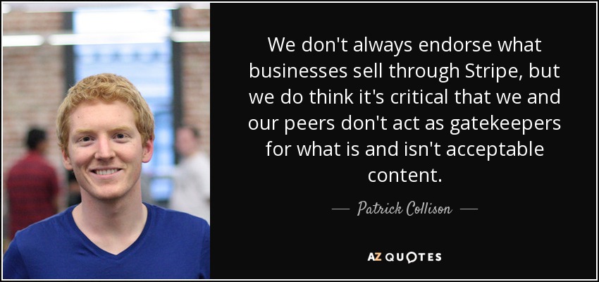 We don't always endorse what businesses sell through Stripe, but we do think it's critical that we and our peers don't act as gatekeepers for what is and isn't acceptable content. - Patrick Collison