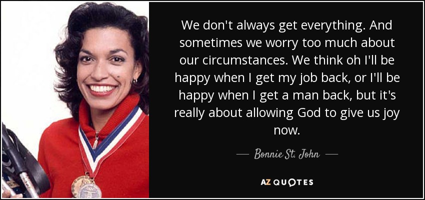 We don't always get everything. And sometimes we worry too much about our circumstances. We think oh I'll be happy when I get my job back, or I'll be happy when I get a man back, but it's really about allowing God to give us joy now. - Bonnie St. John