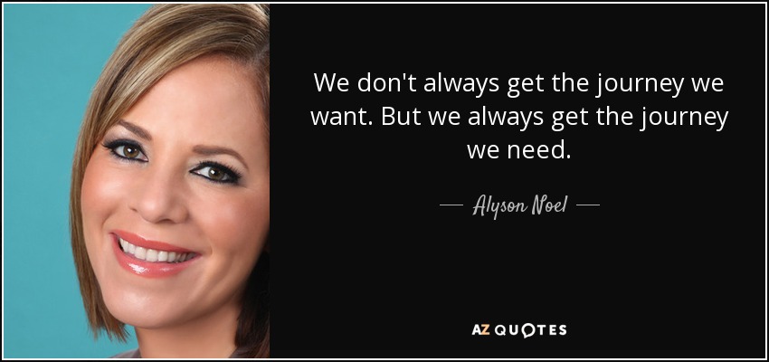 We don't always get the journey we want. But we always get the journey we need. - Alyson Noel