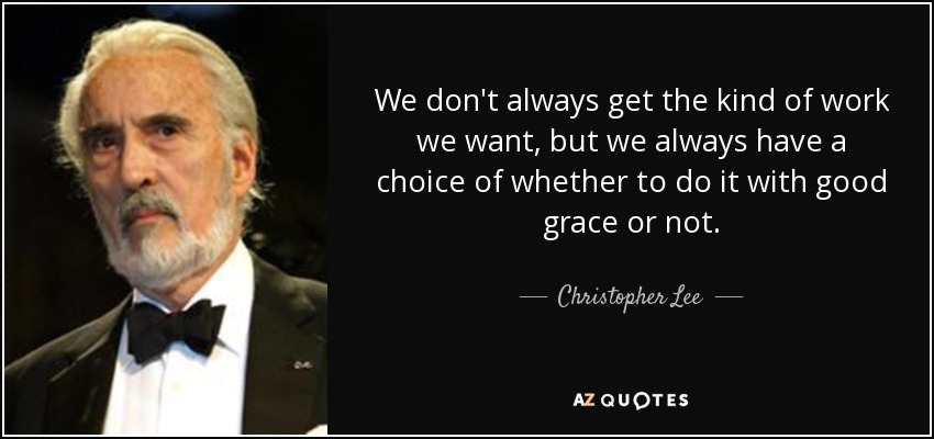 We don't always get the kind of work we want, but we always have a choice of whether to do it with good grace or not. - Christopher Lee