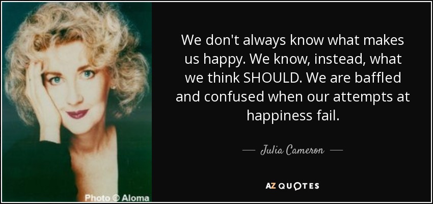 We don't always know what makes us happy. We know, instead, what we think SHOULD. We are baffled and confused when our attempts at happiness fail. - Julia Cameron
