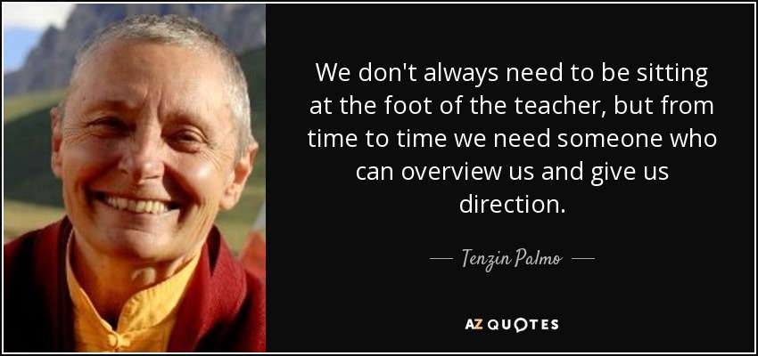 We don't always need to be sitting at the foot of the teacher, but from time to time we need someone who can overview us and give us direction. - Tenzin Palmo