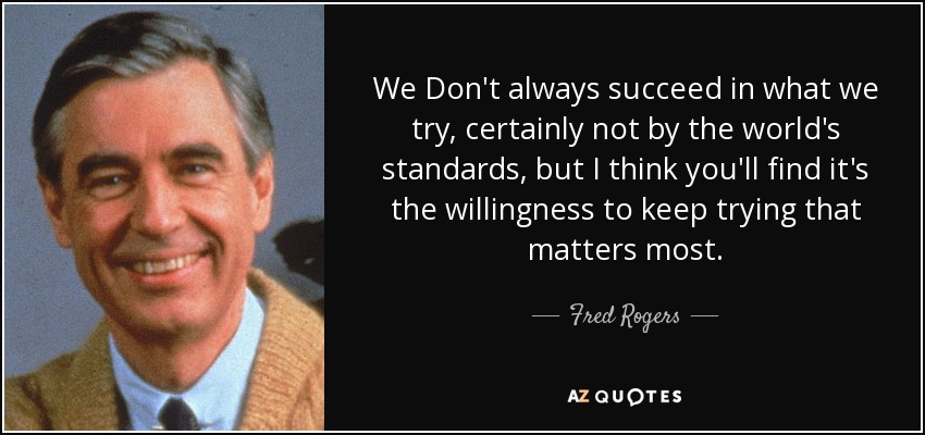 We Don't always succeed in what we try, certainly not by the world's standards, but I think you'll find it's the willingness to keep trying that matters most. - Fred Rogers
