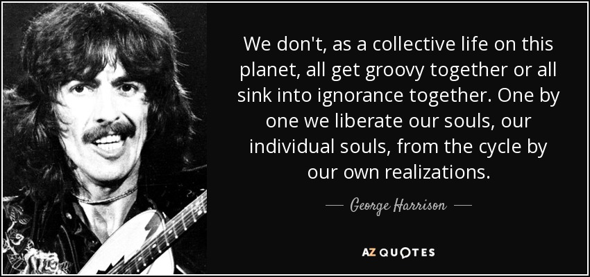 We don't, as a collective life on this planet, all get groovy together or all sink into ignorance together. One by one we liberate our souls, our individual souls, from the cycle by our own realizations. - George Harrison