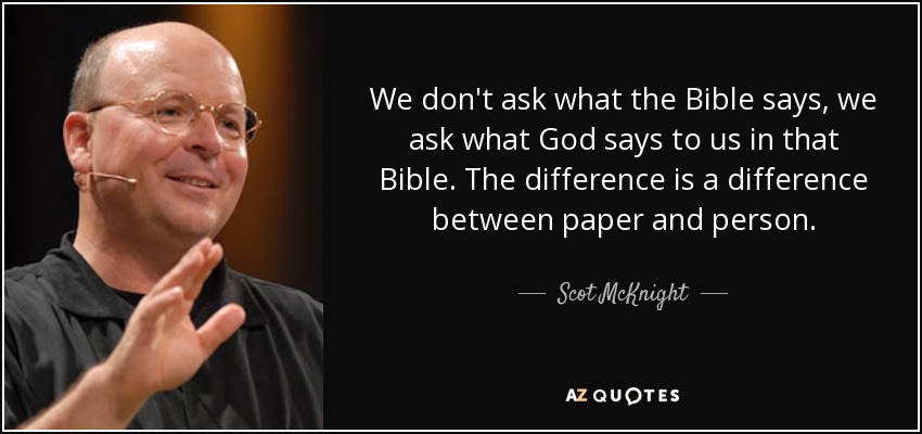 We don't ask what the Bible says, we ask what God says to us in that Bible. The difference is a difference between paper and person. - Scot McKnight