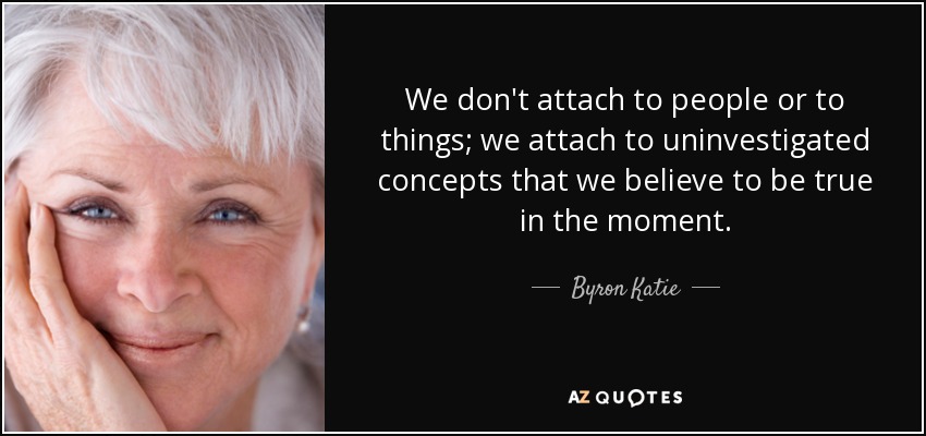 We don't attach to people or to things; we attach to uninvestigated concepts that we believe to be true in the moment. - Byron Katie