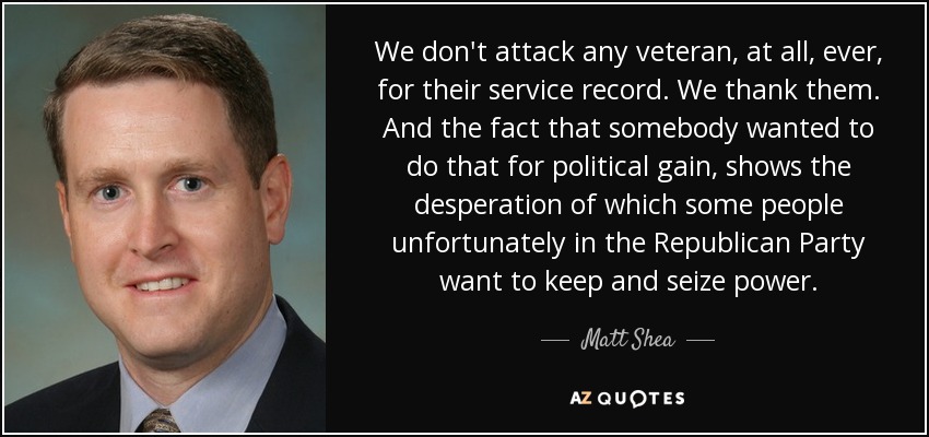 We don't attack any veteran, at all, ever, for their service record. We thank them. And the fact that somebody wanted to do that for political gain, shows the desperation of which some people unfortunately in the Republican Party want to keep and seize power. - Matt Shea