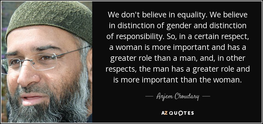 We don't believe in equality. We believe in distinction of gender and distinction of responsibility. So, in a certain respect, a woman is more important and has a greater role than a man, and, in other respects, the man has a greater role and is more important than the woman. - Anjem Choudary