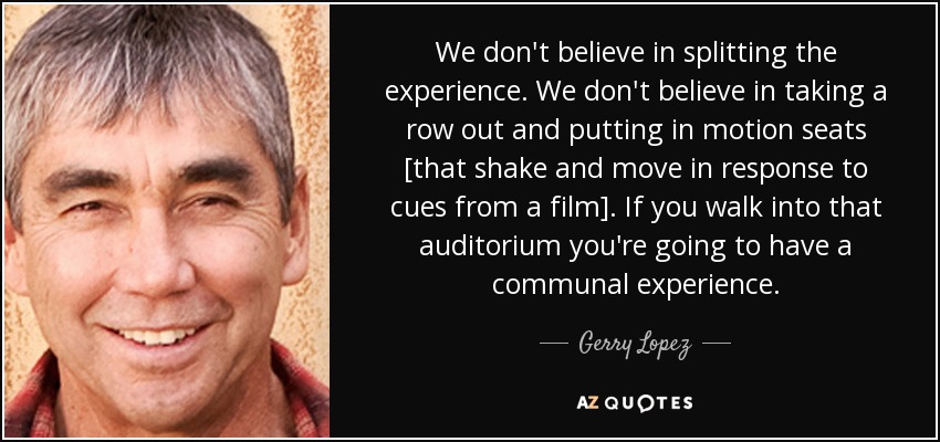 We don't believe in splitting the experience. We don't believe in taking a row out and putting in motion seats [that shake and move in response to cues from a film]. If you walk into that auditorium you're going to have a communal experience. - Gerry Lopez