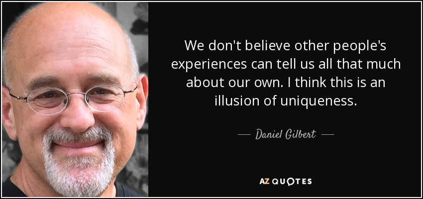 We don't believe other people's experiences can tell us all that much about our own. I think this is an illusion of uniqueness. - Daniel Gilbert