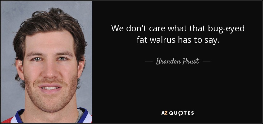 We don't care what that bug-eyed fat walrus has to say. - Brandon Prust