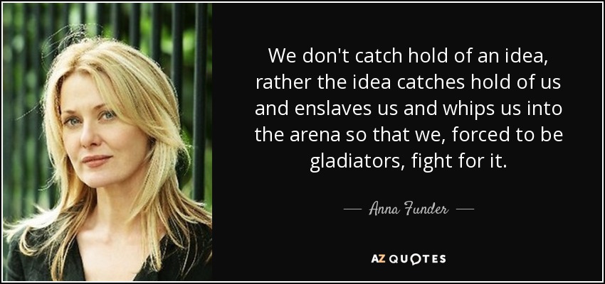 We don't catch hold of an idea, rather the idea catches hold of us and enslaves us and whips us into the arena so that we, forced to be gladiators, fight for it. - Anna Funder
