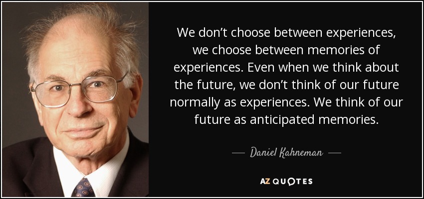 We don’t choose between experiences, we choose between memories of experiences. Even when we think about the future, we don’t think of our future normally as experiences. We think of our future as anticipated memories. - Daniel Kahneman