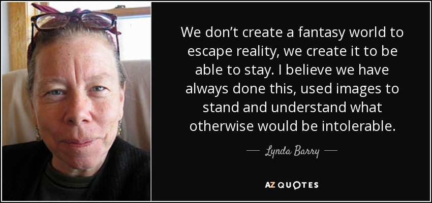 We don’t create a fantasy world to escape reality, we create it to be able to stay. I believe we have always done this, used images to stand and understand what otherwise would be intolerable. - Lynda Barry