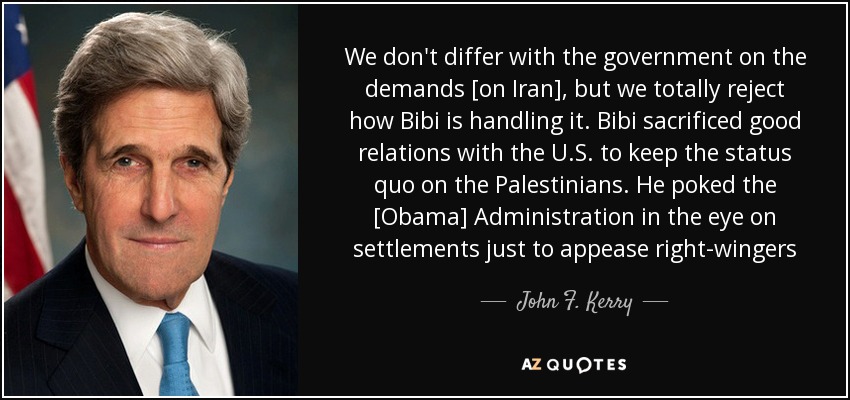 We don't differ with the government on the demands [on Iran], but we totally reject how Bibi is handling it. Bibi sacrificed good relations with the U.S. to keep the status quo on the Palestinians. He poked the [Obama] Administration in the eye on settlements just to appease right-wingers - John F. Kerry