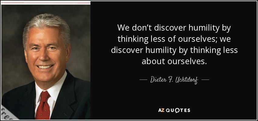 We don’t discover humility by thinking less of ourselves; we discover humility by thinking less about ourselves. - Dieter F. Uchtdorf