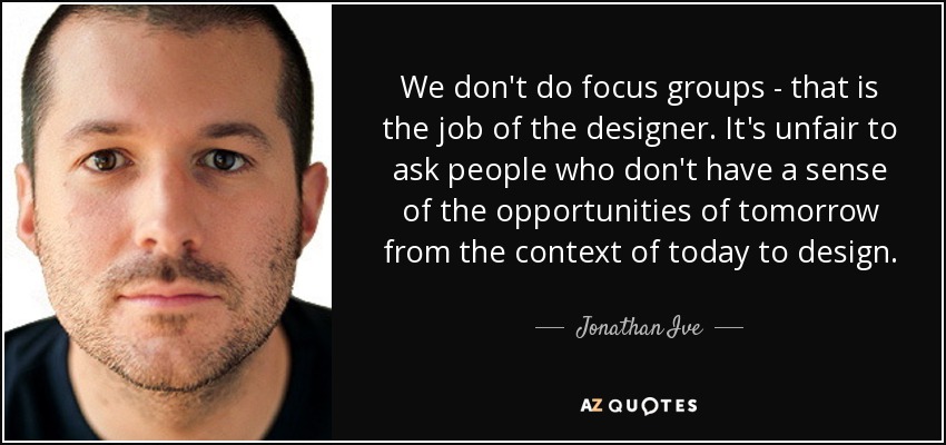 We don't do focus groups - that is the job of the designer. It's unfair to ask people who don't have a sense of the opportunities of tomorrow from the context of today to design. - Jonathan Ive