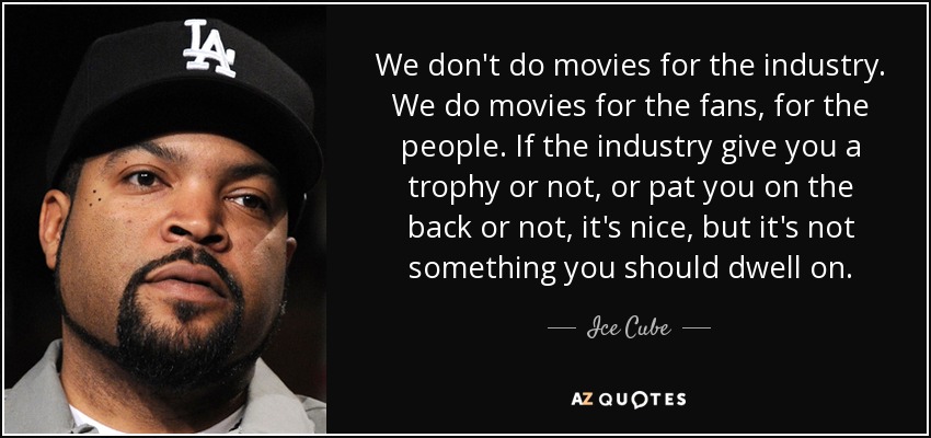 We don't do movies for the industry. We do movies for the fans, for the people. If the industry give you a trophy or not, or pat you on the back or not, it's nice, but it's not something you should dwell on. - Ice Cube
