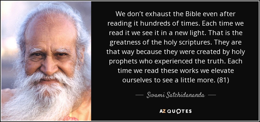 We don’t exhaust the Bible even after reading it hundreds of times. Each time we read it we see it in a new light. That is the greatness of the holy scriptures. They are that way because they were created by holy prophets who experienced the truth. Each time we read these works we elevate ourselves to see a little more. (81) - Swami Satchidananda