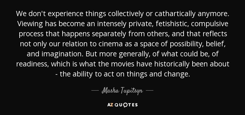 We don't experience things collectively or cathartically anymore. Viewing has become an intensely private, fetishistic, compulsive process that happens separately from others, and that reflects not only our relation to cinema as a space of possibility, belief, and imagination. But more generally, of what could be, of readiness, which is what the movies have historically been about - the ability to act on things and change. - Masha Tupitsyn