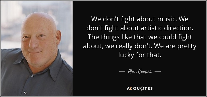 We don't fight about music. We don't fight about artistic direction. The things like that we could fight about, we really don't. We are pretty lucky for that. - Alan Cooper