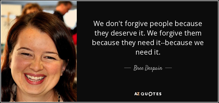 We don't forgive people because they deserve it. We forgive them because they need it--because we need it. - Bree Despain