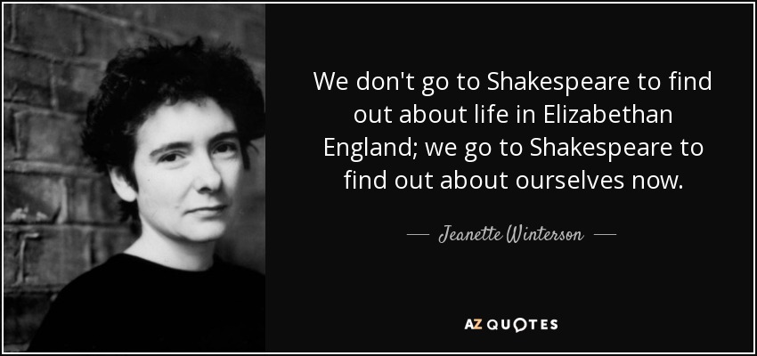 We don't go to Shakespeare to find out about life in Elizabethan England; we go to Shakespeare to find out about ourselves now. - Jeanette Winterson