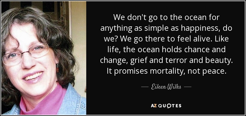 We don't go to the ocean for anything as simple as happiness, do we? We go there to feel alive. Like life, the ocean holds chance and change, grief and terror and beauty. It promises mortality, not peace. - Eileen Wilks